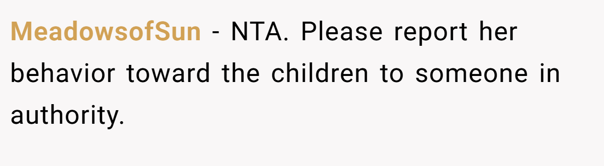 MeadowsofSun - NTA. Please report her behavior toward the children to someone in authority.