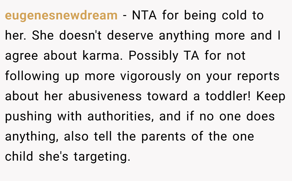 eugenesnewdream - NTA for being cold to her. She doesn't deserve anything more and I agree about karma. Possibly TA for not following up more vigorously on your reports about her abusiveness toward a toddler! Keep pushing with authorities, and if no one does anything, also tell the parents of the one child she's targeting.