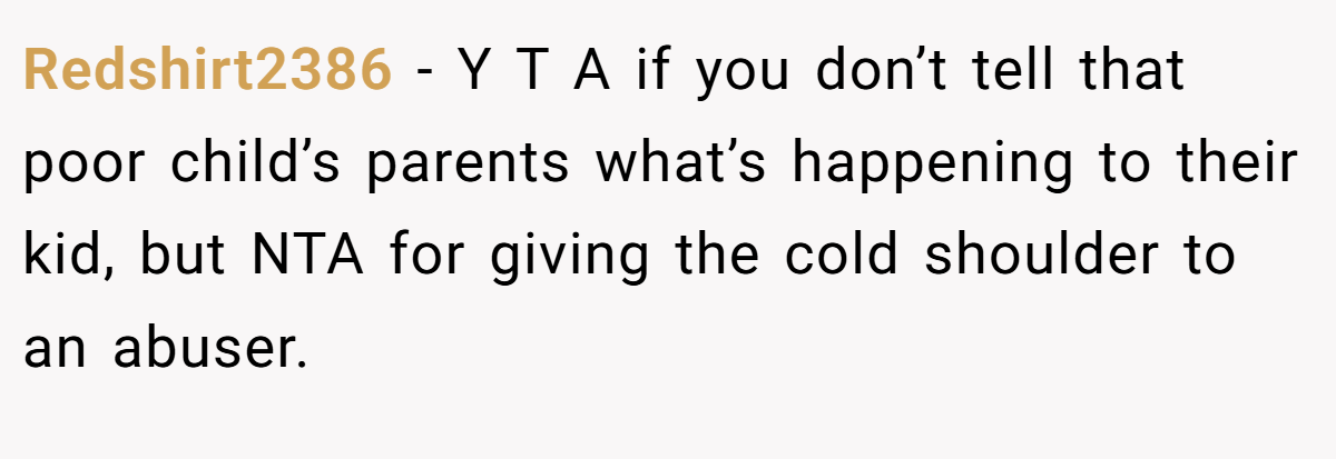 Redshirt2386 - Y T A if you don’t tell that poor child’s parents what’s happening to their kid, but NTA for giving the cold shoulder to an abuser.