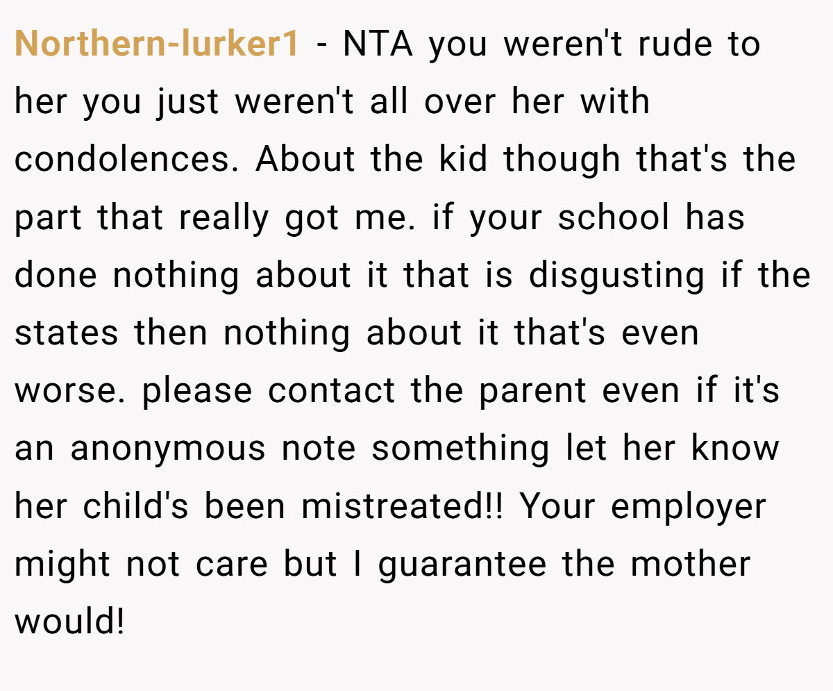 Northern-lurker1 - NTA you weren't rude to her you just weren't all over her with condolences. About the kid though that's the part that really got me. if your school has done nothing about it that is disgusting if the states then nothing about it that's even worse. please contact the parent even if it's an anonymous note something let her know her child's been mistreated!! Your employer might not care but I guarantee the mother would!