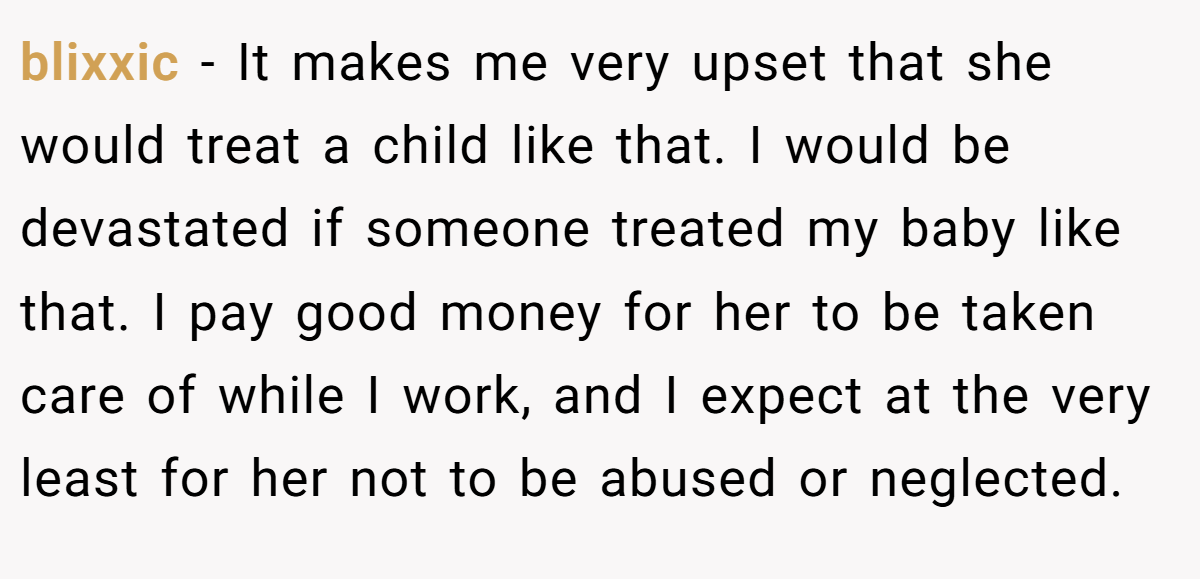 blixxic - It makes me very upset that she would treat a child like that. I would be devastated if someone treated my baby like that. I pay good money for her to be taken care of while I work, and I expect at the very least for her not to be abused or neglected.
