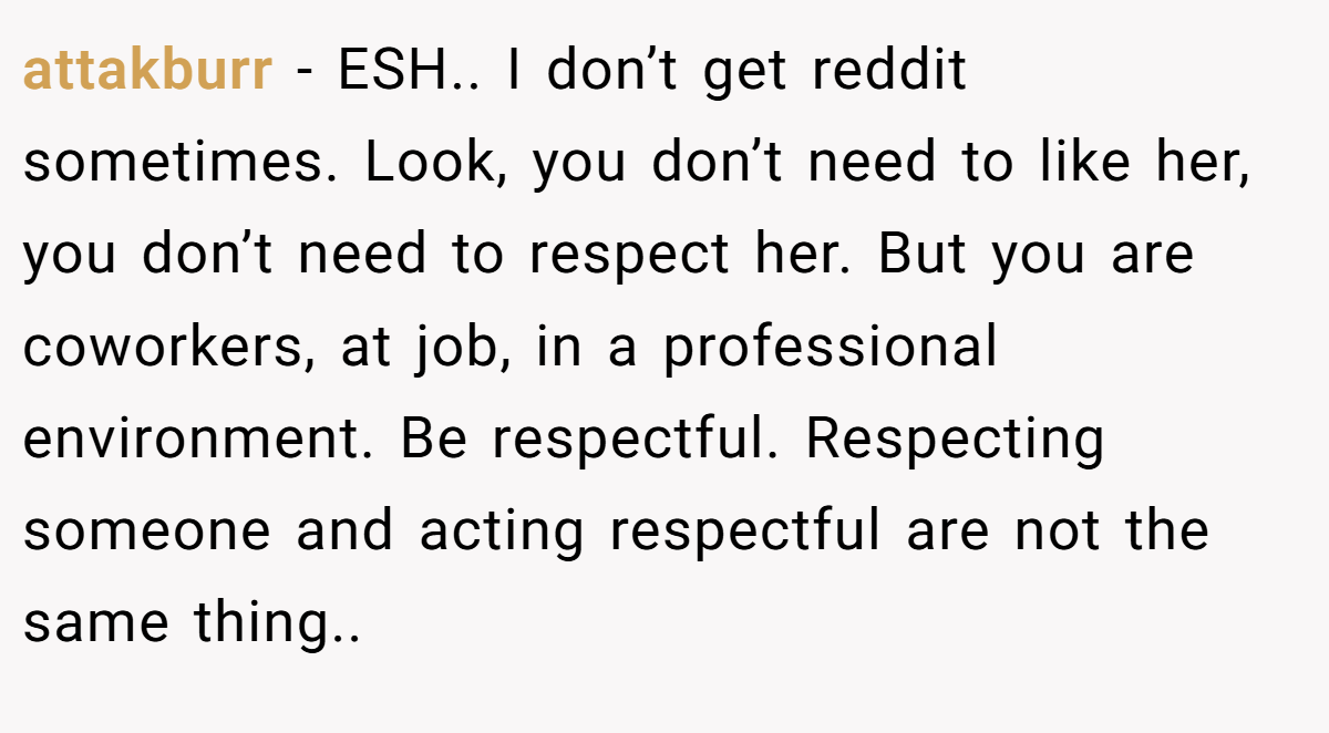 attakburr - ESH.. I don’t get reddit sometimes. Look, you don’t need to like her, you don’t need to respect her. But you are coworkers, at job, in a professional environment. Be respectful. Respecting someone and acting respectful are not the same thing..