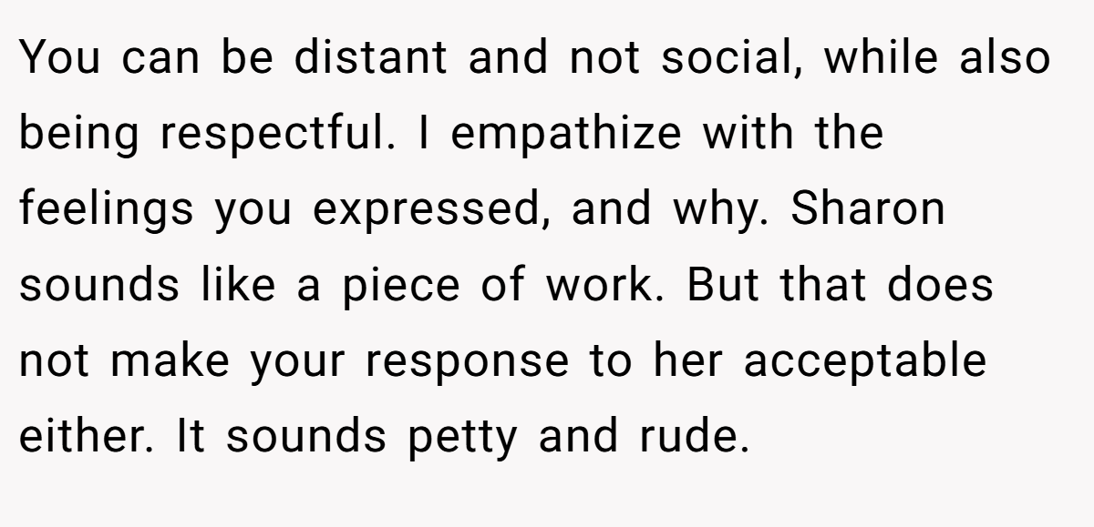 You can be distant and not social, while also being respectful. I empathize with the feelings you expressed, and why. Sharon sounds like a piece of work. But that does not make your response to her acceptable either. It sounds petty and rude.