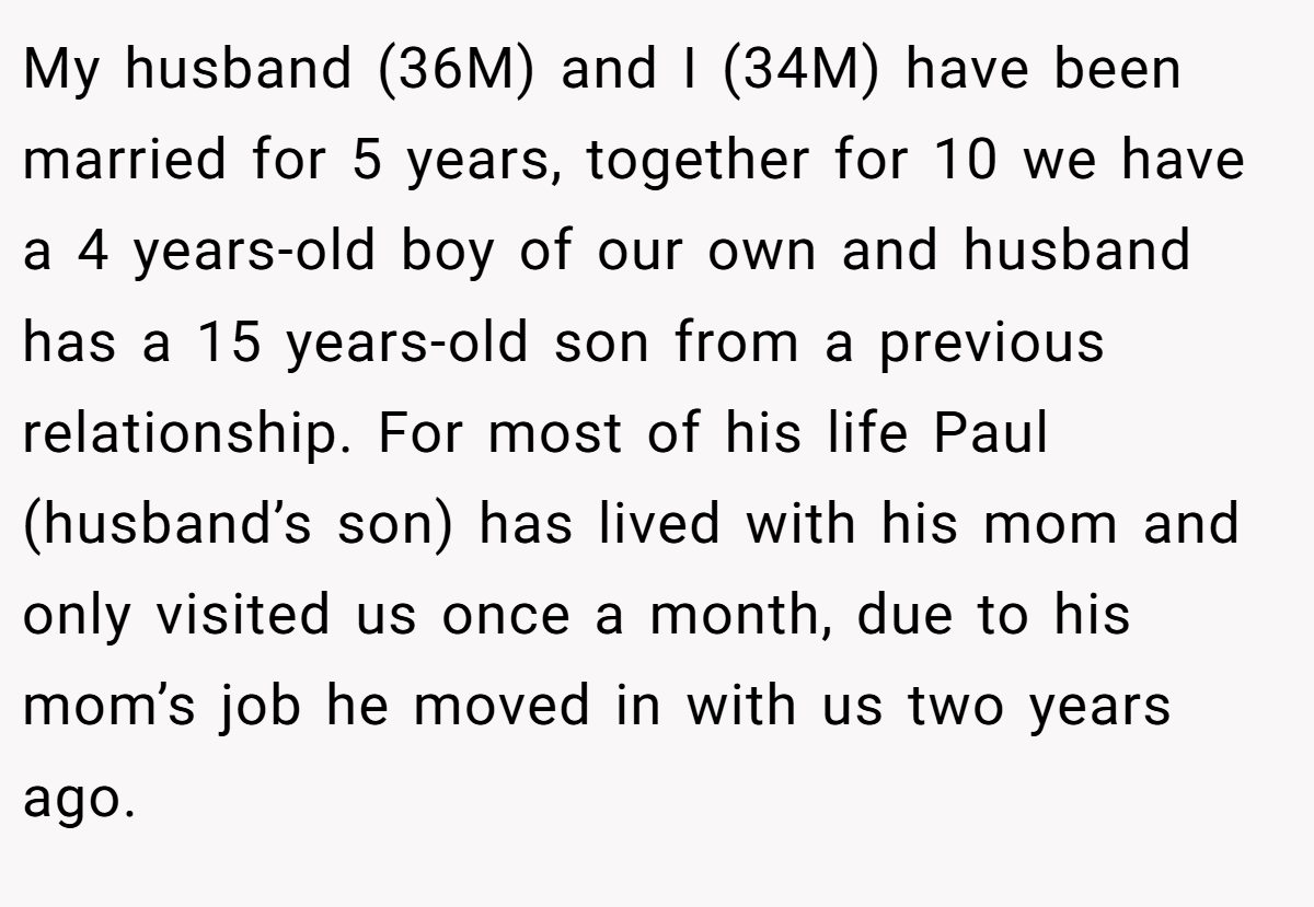 My husband (36M) and I (34M) have been married for 5 years, together for 10 we have a 4 years-old boy of our own and husband has a 15 years-old son from a previous relationship. For most of his life Paul (husband’s son) has lived with his mom and only visited us once a month, due to his mom’s job he moved in with us two years ago.