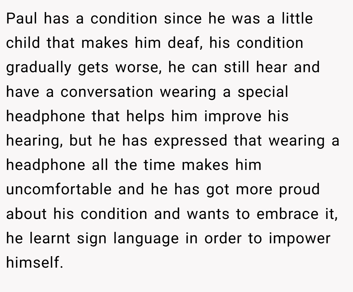 Paul has a condition since he was a little child that makes him deaf, his condition gradually gets worse, he can still hear and have a conversation wearing a special headphone that helps him improve his hearing, but he has expressed that wearing a headphone all the time makes him uncomfortable and he has got more proud about his condition and wants to embrace it, he learnt sign language in order to impower himself.