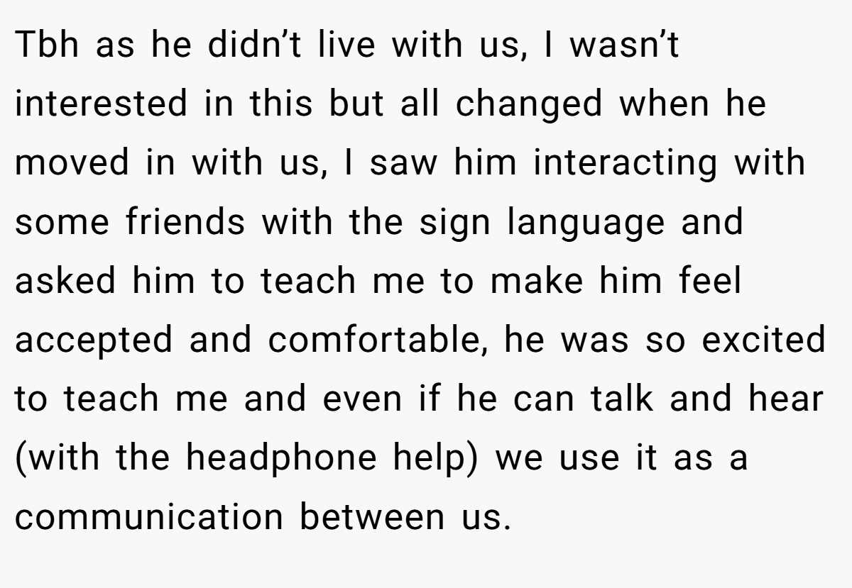 Tbh as he didn’t live with us, I wasn’t interested in this but all changed when he moved in with us, I saw him interacting with some friends with the sign language and asked him to teach me to make him feel accepted and comfortable, he was so excited to teach me and even if he can talk and hear (with the headphone help) we use it as a communication between us.
