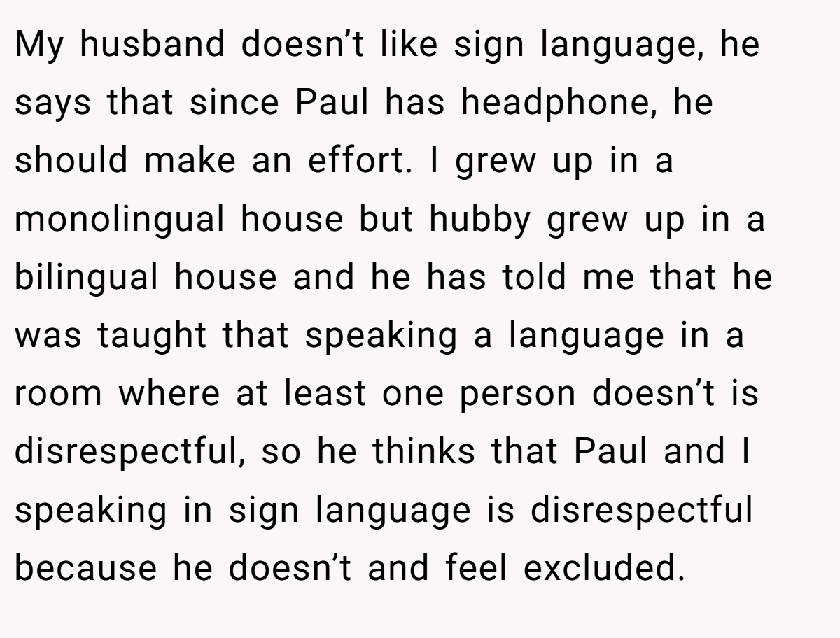 My husband doesn’t like sign language, he says that since Paul has headphone, he should make an effort. I grew up in a monolingual house but hubby grew up in a bilingual house and he has told me that he was taught that speaking a language in a room where at least one person doesn’t is disrespectful, so he thinks that Paul and I speaking in sign language is disrespectful because he doesn’t and feel excluded.