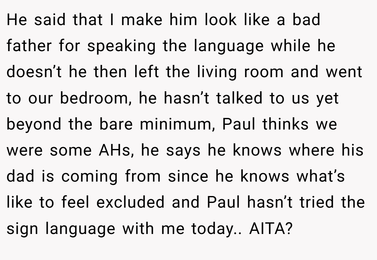 He said that I make him look like a bad father for speaking the language while he doesn’t he then left the living room and went to our bedroom, he hasn’t talked to us yet beyond the bare minimum, Paul thinks we were some AHs, he says he knows where his dad is coming from since he knows what’s like to feel excluded and Paul hasn’t tried the sign language with me today.. AITA?
