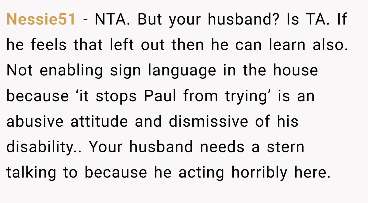 Nessie51 − NTA. But your husband? Is TA. If he feels that left out then he can learn also. Not enabling sign language in the house because ‘it stops Paul from trying’ is an abusive attitude and dismissive of his disability.. Your husband needs a stern talking to because he acting horribly here.