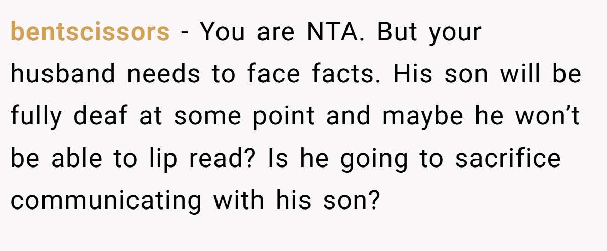 bentscissors − You are NTA. But your husband needs to face facts. His son will be fully deaf at some point and maybe he won’t be able to lip read? Is he going to sacrifice communicating with his son?