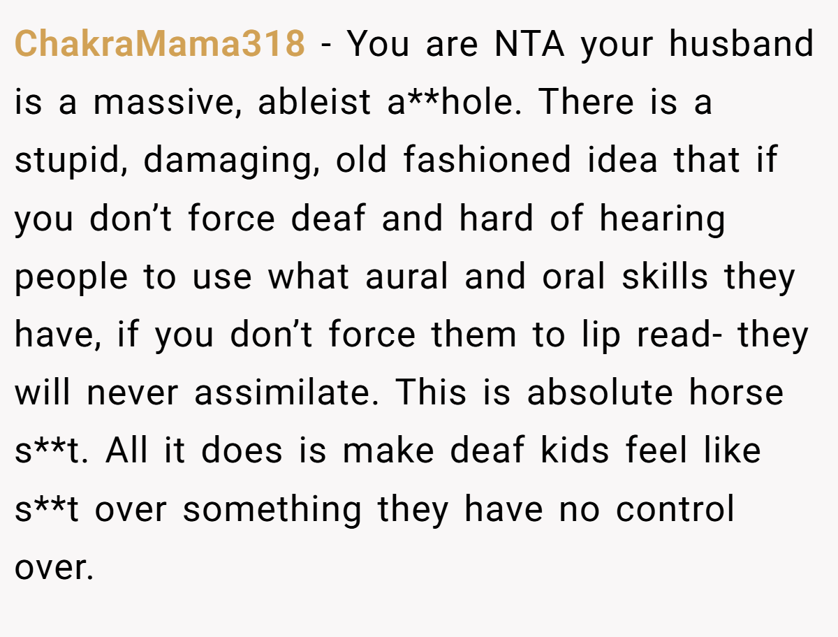ChakraMama318 − You are NTA your husband is a massive, ableist a**hole. There is a stupid, damaging, old fashioned idea that if you don’t force deaf and hard of hearing people to use what aural and oral skills they have, if you don’t force them to lip read- they will never assimilate. This is absolute horse s**t. All it does is make deaf kids feel like s**t over something they have no control over.
