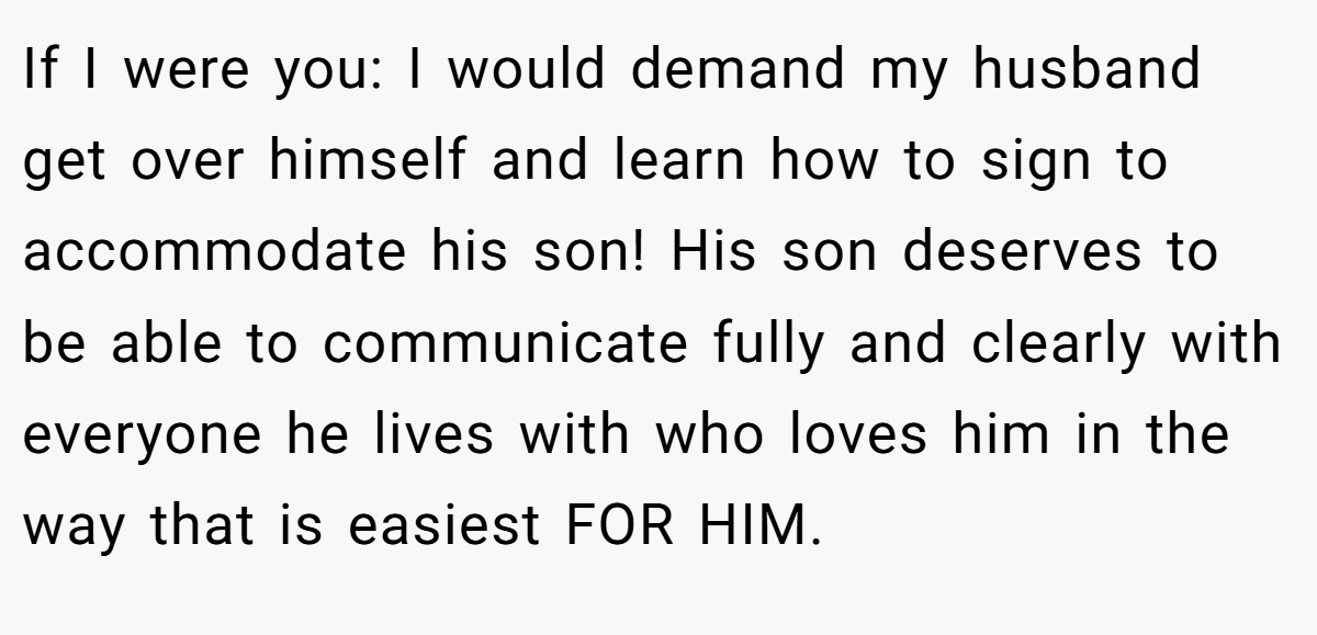If I were you: I would demand my husband get over himself and learn how to sign to accommodate his son! His son deserves to be able to communicate fully and clearly with everyone he lives with who loves him in the way that is easiest FOR HIM.