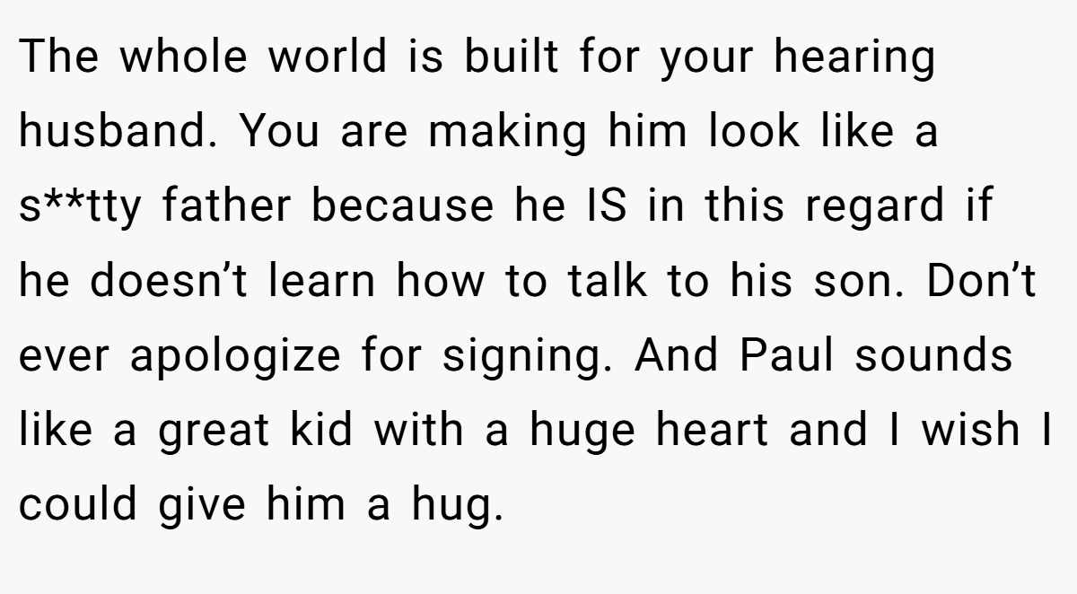 The whole world is built for your hearing husband. You are making him look like a s**tty father because he IS in this regard if he doesn’t learn how to talk to his son. Don’t ever apologize for signing. And Paul sounds like a great kid with a huge heart and I wish I could give him a hug.