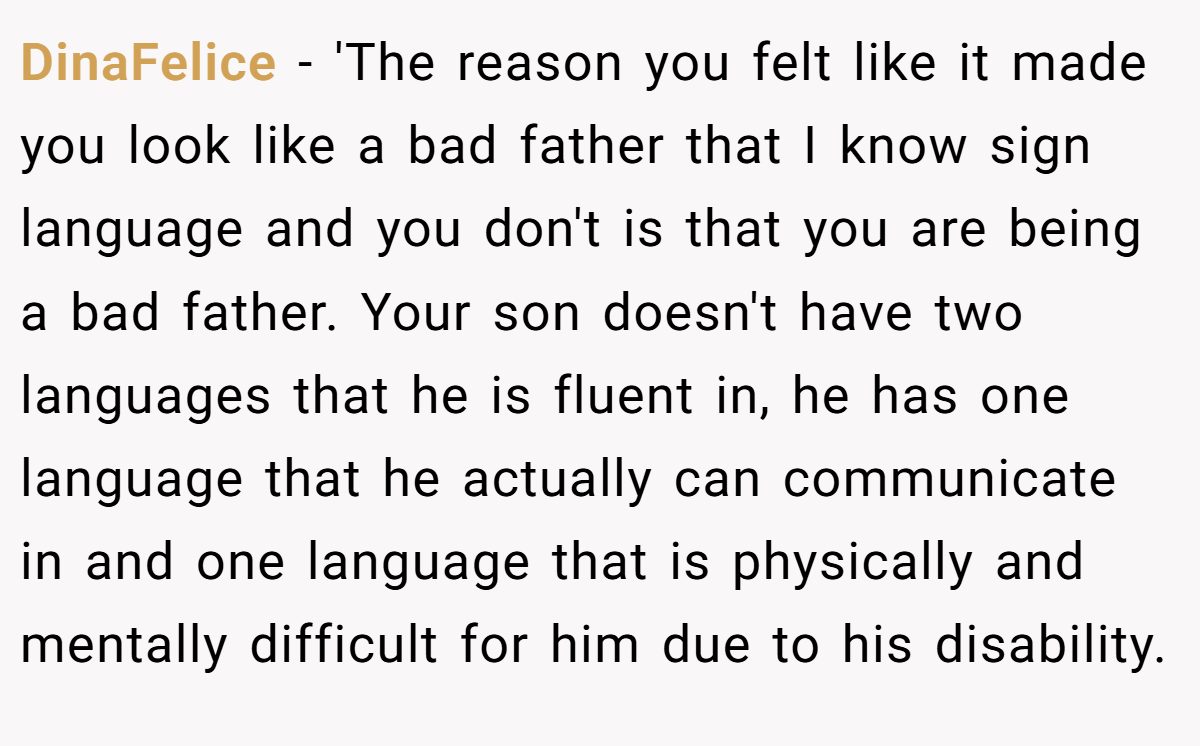 DinaFelice − 'The reason you felt like it made you look like a bad father that I know sign language and you don't is that you are being a bad father. Your son doesn't have two languages that he is fluent in, he has one language that he actually can communicate in and one language that is physically and mentally difficult for him due to his disability.