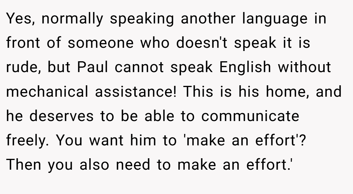 Yes, normally speaking another language in front of someone who doesn't speak it is rude, but Paul cannot speak English without mechanical assistance! This is his home, and he deserves to be able to communicate freely. You want him to 'make an effort'? Then you also need to make an effort.'