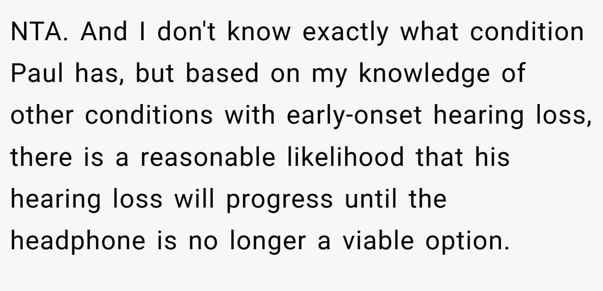 NTA. And I don't know exactly what condition Paul has, but based on my knowledge of other conditions with early-onset hearing loss, there is a reasonable likelihood that his hearing loss will progress until the headphone is no longer a viable option.