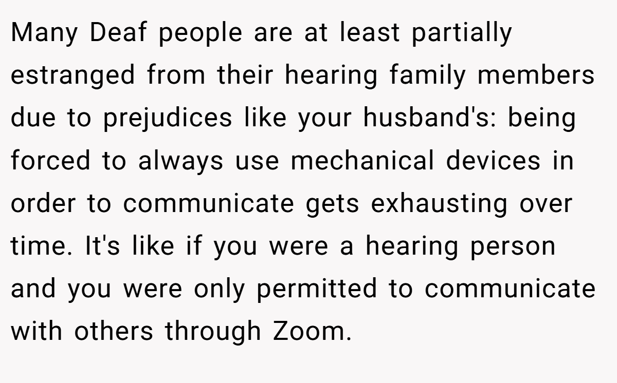 Many Deaf people are at least partially estranged from their hearing family members due to prejudices like your husband's: being forced to always use mechanical devices in order to communicate gets exhausting over time. It's like if you were a hearing person and you were only permitted to communicate with others through Zoom.