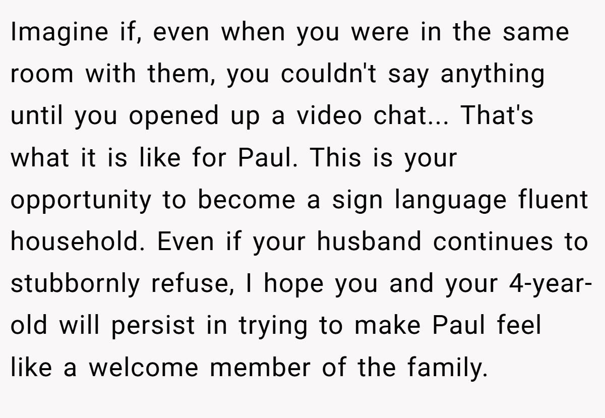 Imagine if, even when you were in the same room with them, you couldn't say anything until you opened up a video chat... That's what it is like for Paul. This is your opportunity to become a sign language fluent household. Even if your husband continues to stubbornly refuse, I hope you and your 4-year-old will persist in trying to make Paul feel like a welcome member of the family.
