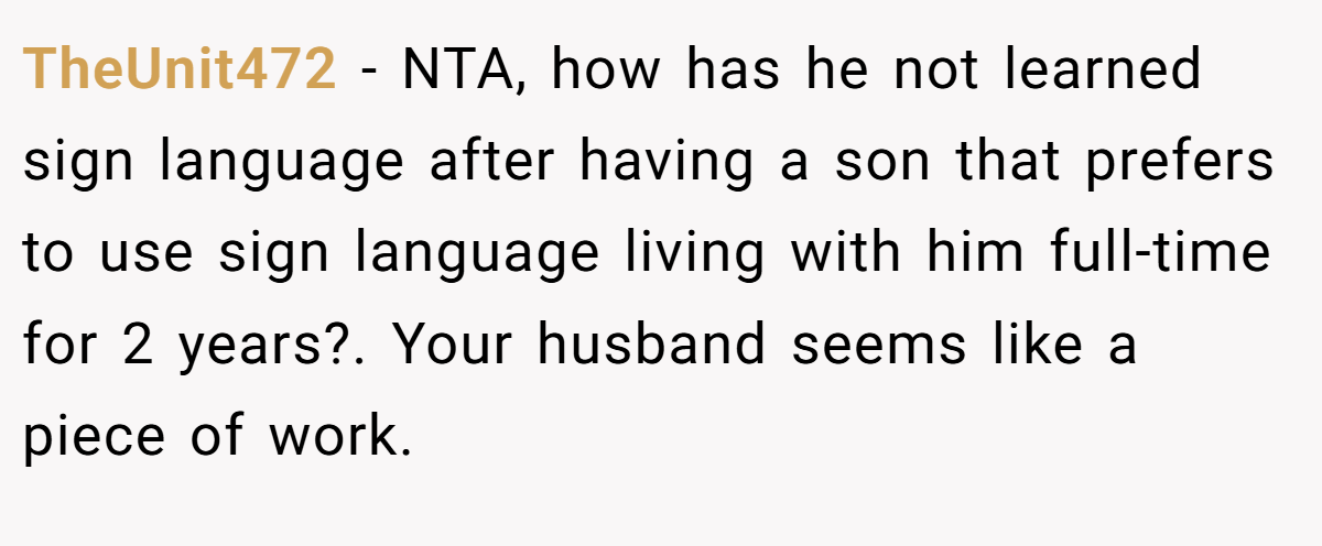 TheUnit472 − NTA, how has he not learned sign language after having a son that prefers to use sign language living with him full-time for 2 years?. Your husband seems like a piece of work.