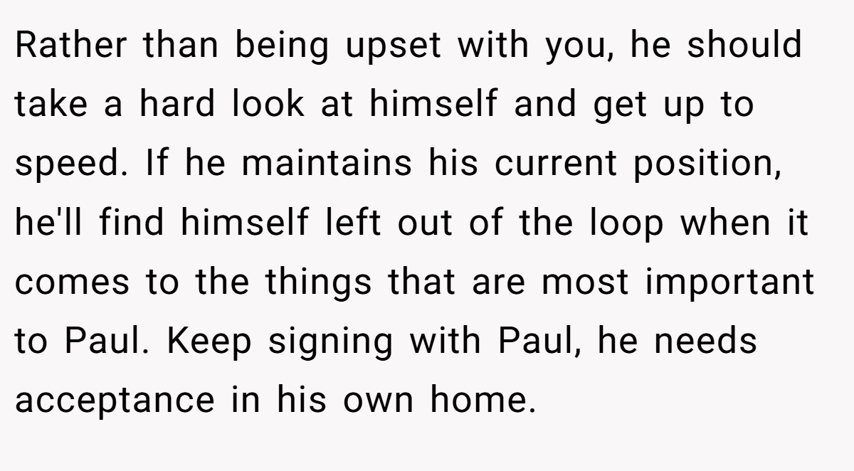 Rather than being upset with you, he should take a hard look at himself and get up to speed. If he maintains his current position, he'll find himself left out of the loop when it comes to the things that are most important to Paul. Keep signing with Paul, he needs acceptance in his own home.
