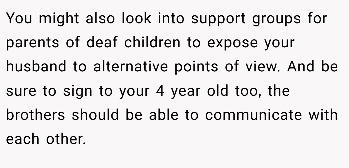 You might also look into support groups for parents of deaf children to expose your husband to alternative points of view. And be sure to sign to your 4 year old too, the brothers should be able to communicate with each other.