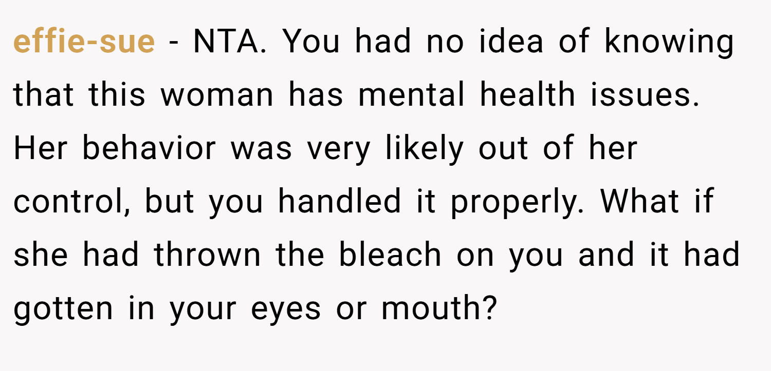effie-sue − NTA. You had no idea of knowing that this woman has mental health issues. Her behavior was very likely out of her control, but you handled it properly. What if she had thrown the bleach on you and it had gotten in your eyes or mouth?