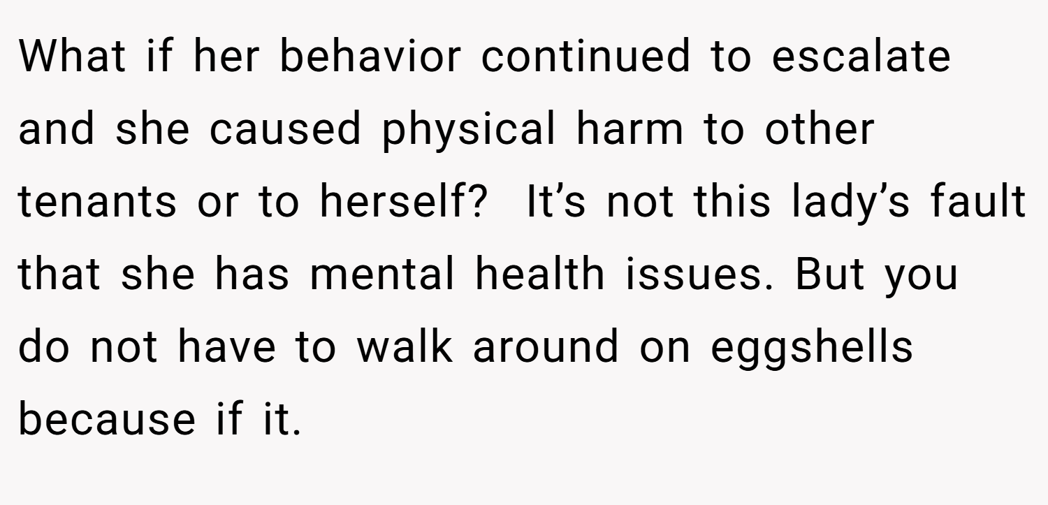 What if her behavior continued to escalate and she caused physical harm to other tenants or to herself?  It’s not this lady’s fault that she has mental health issues. But you do not have to walk around on eggshells because if it.