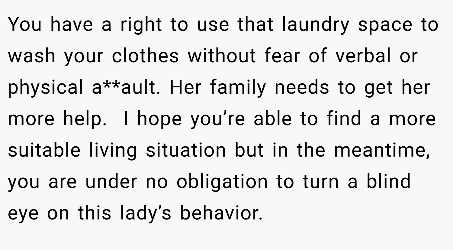 You have a right to use that laundry space to wash your clothes without fear of verbal or physical a**ault. Her family needs to get her more help.  I hope you’re able to find a more suitable living situation but in the meantime, you are under no obligation to turn a blind eye on this lady’s behavior.