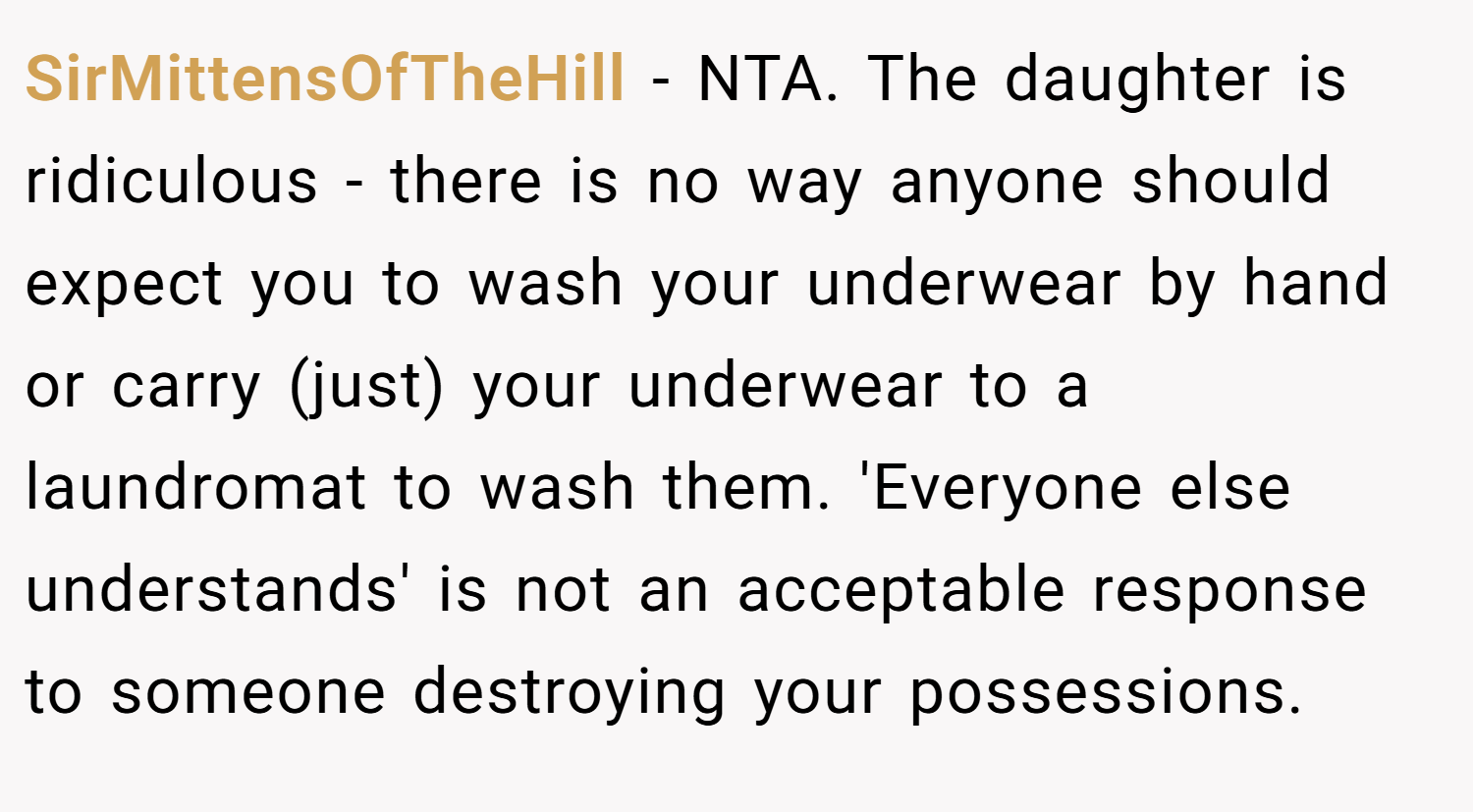 SirMittensOfTheHill − NTA. The daughter is ridiculous - there is no way anyone should expect you to wash your underwear by hand or carry (just) your underwear to a laundromat to wash them. 'Everyone else understands' is not an acceptable response to someone destroying your possessions.
