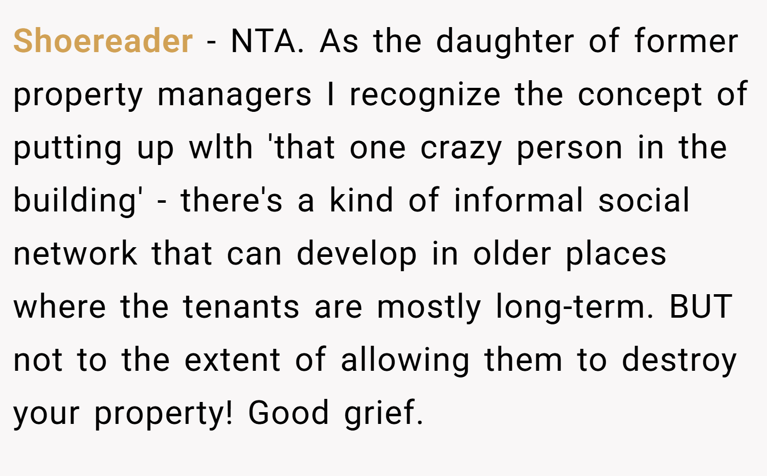 Shoereader − NTA. As the daughter of former property managers I recognize the concept of putting up wlth 'that one crazy person in the building' - there's a kind of informal social network that can develop in older places where the tenants are mostly long-term. BUT not to the extent of allowing them to destroy your property! Good grief.