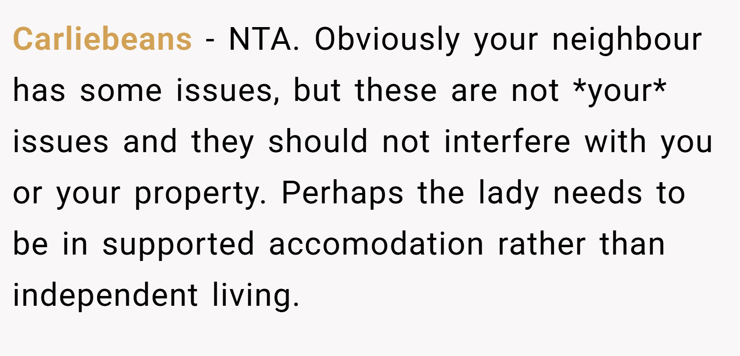 Carliebeans − NTA. Obviously your neighbour has some issues, but these are not *your* issues and they should not interfere with you or your property. Perhaps the lady needs to be in supported accomodation rather than independent living.