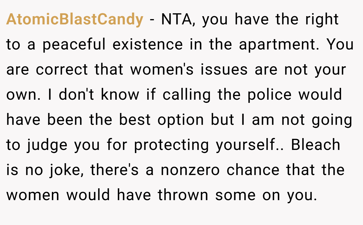 AtomicBlastCandy − NTA, you have the right to a peaceful existence in the apartment. You are correct that women's issues are not your own. I don't know if calling the police would have been the best option but I am not going to judge you for protecting yourself.. Bleach is no joke, there's a nonzero chance that the women would have thrown some on you.