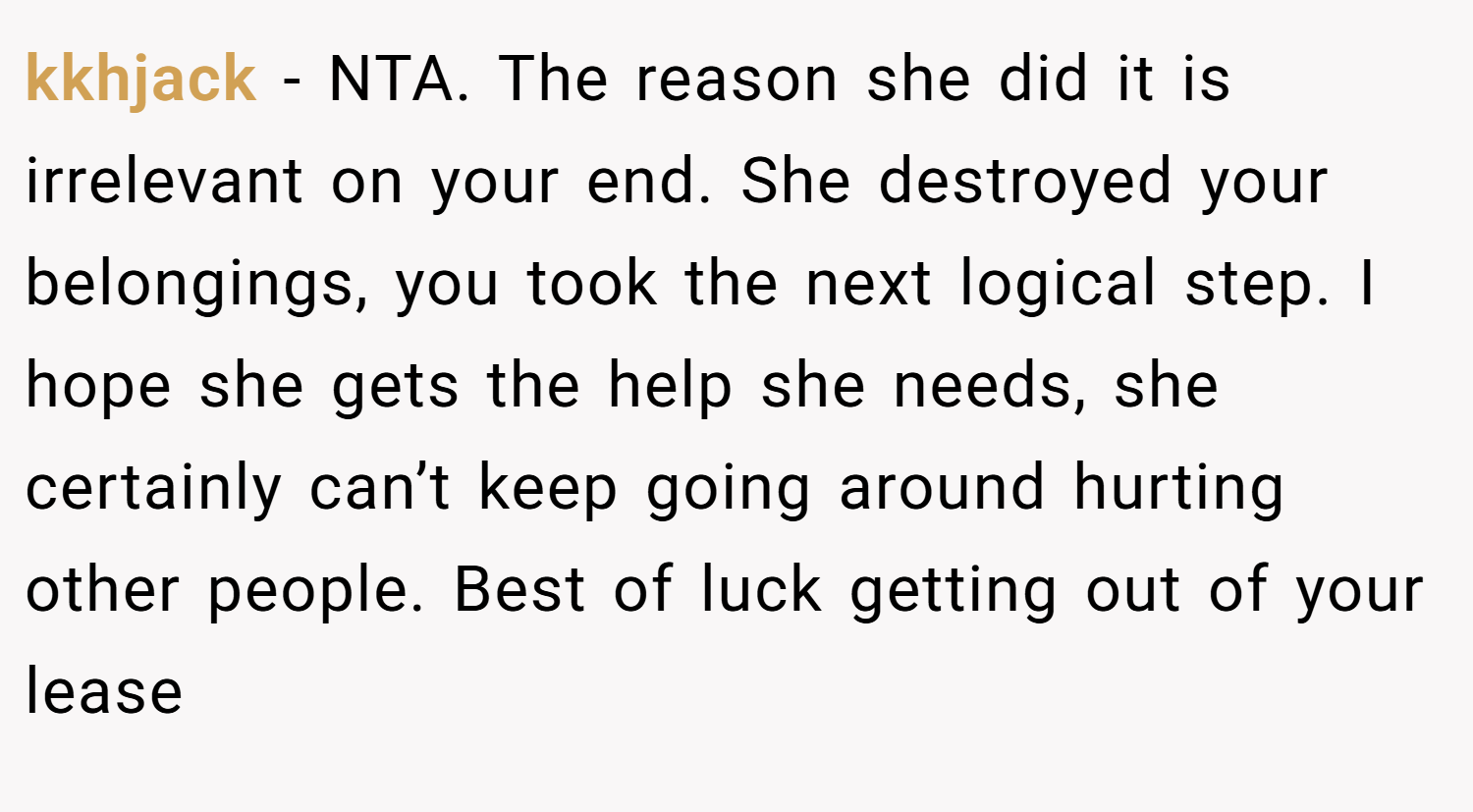 kkhjack − NTA. The reason she did it is irrelevant on your end. She destroyed your belongings, you took the next logical step. I hope she gets the help she needs, she certainly can’t keep going around hurting other people. Best of luck getting out of your lease