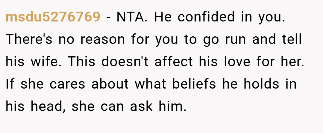 msdu5276769 − NTA. He confided in you. There's no reason for you to go run and tell his wife. This doesn't affect his love for her. If she cares about what beliefs he holds in his head, she can ask him.