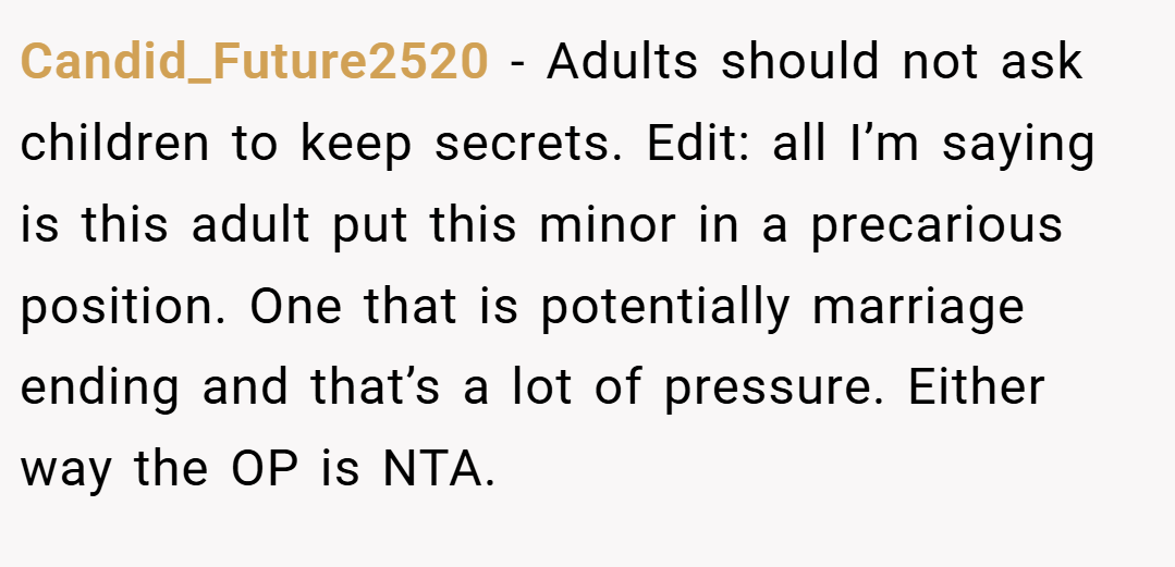 Candid_Future2520 − Adults should not ask children to keep secrets. Edit: all I’m saying is this adult put this minor in a precarious position. One that is potentially marriage ending and that’s a lot of pressure. Either way the OP is NTA.