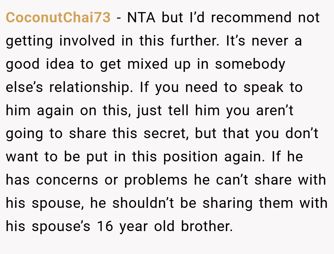 CoconutChai73 − NTA but I’d recommend not getting involved in this further. It’s never a good idea to get mixed up in somebody else’s relationship. If you need to speak to him again on this, just tell him you aren’t going to share this secret, but that you don’t want to be put in this position again. If he has concerns or problems he can’t share with his spouse, he shouldn’t be sharing them with his spouse’s 16 year old brother.