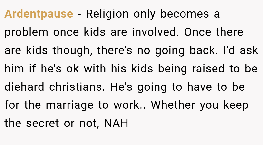 Ardentpause − Religion only becomes a problem once kids are involved. Once there are kids though, there's no going back. I'd ask him if he's ok with his kids being raised to be diehard christians. He's going to have to be for the marriage to work.. Whether you keep the secret or not, NAH
