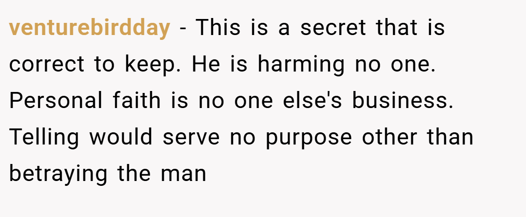 venturebirdday − This is a secret that is correct to keep. He is harming no one. Personal faith is no one else's business. Telling would serve no purpose other than betraying the man