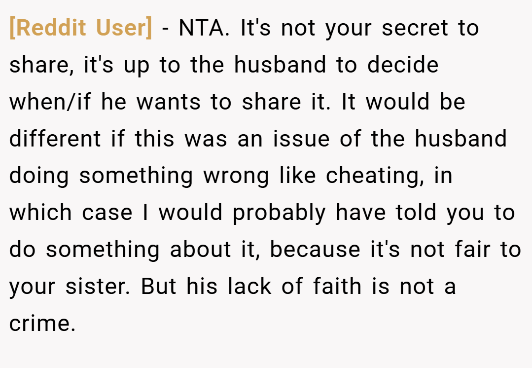 [Reddit User] − NTA. It's not your secret to share, it's up to the husband to decide when/if he wants to share it. It would be different if this was an issue of the husband doing something wrong like cheating, in which case I would probably have told you to do something about it, because it's not fair to your sister. But his lack of faith is not a crime.