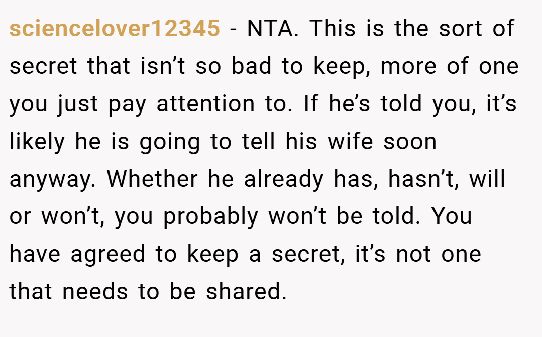 sciencelover12345 − NTA. This is the sort of secret that isn’t so bad to keep, more of one you just pay attention to. If he’s told you, it’s likely he is going to tell his wife soon anyway. Whether he already has, hasn’t, will or won’t, you probably won’t be told. You have agreed to keep a secret, it’s not one that needs to be shared.