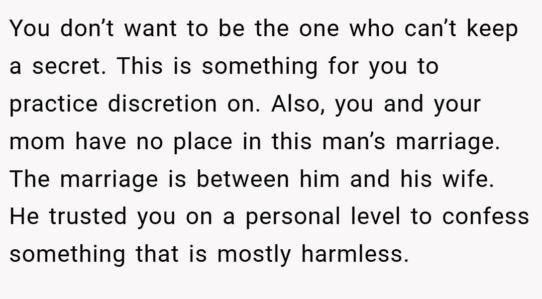You don’t want to be the one who can’t keep a secret. This is something for you to practice discretion on. Also, you and your mom have no place in this man’s marriage. The marriage is between him and his wife. He trusted you on a personal level to confess something that is mostly harmless.