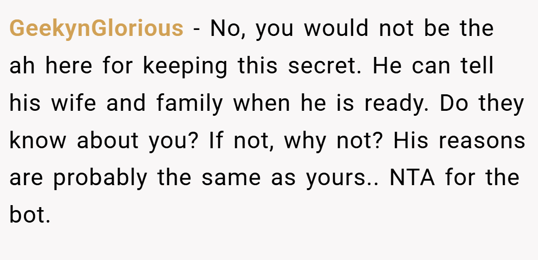 GeekynGlorious − No, you would not be the ah here for keeping this secret. He can tell his wife and family when he is ready. Do they know about you? If not, why not? His reasons are probably the same as yours.. NTA for the bot.