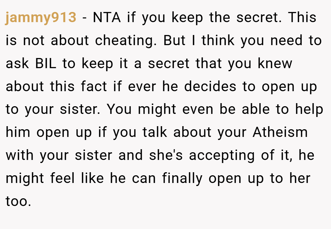 jammy913 − NTA if you keep the secret. This is not about cheating. But I think you need to ask BIL to keep it a secret that you knew about this fact if ever he decides to open up to your sister. You might even be able to help him open up if you talk about your Atheism with your sister and she's accepting of it, he might feel like he can finally open up to her too.