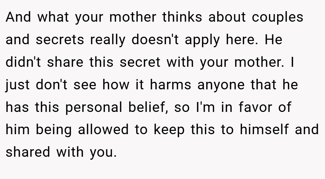 And what your mother thinks about couples and secrets really doesn't apply here. He didn't share this secret with your mother. I just don't see how it harms anyone that he has this personal belief, so I'm in favor of him being allowed to keep this to himself and shared with you.