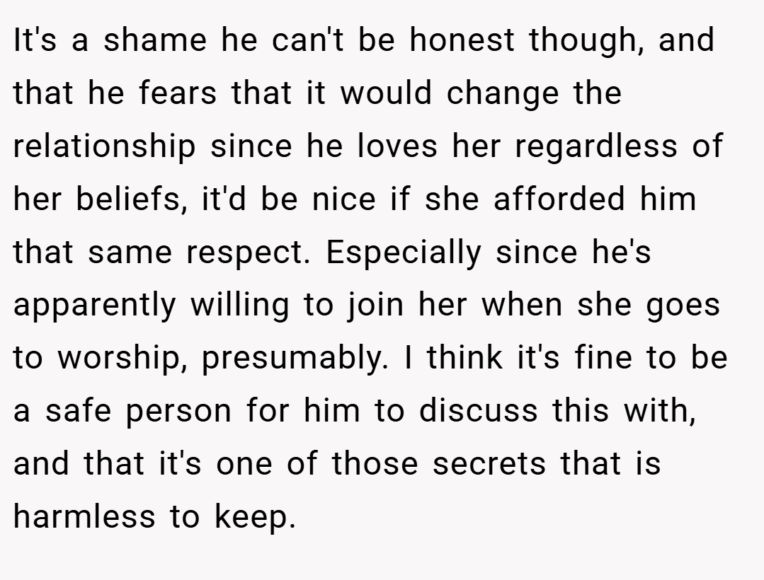 It's a shame he can't be honest though, and that he fears that it would change the relationship since he loves her regardless of her beliefs, it'd be nice if she afforded him that same respect. Especially since he's apparently willing to join her when she goes to worship, presumably. I think it's fine to be a safe person for him to discuss this with, and that it's one of those secrets that is harmless to keep.
