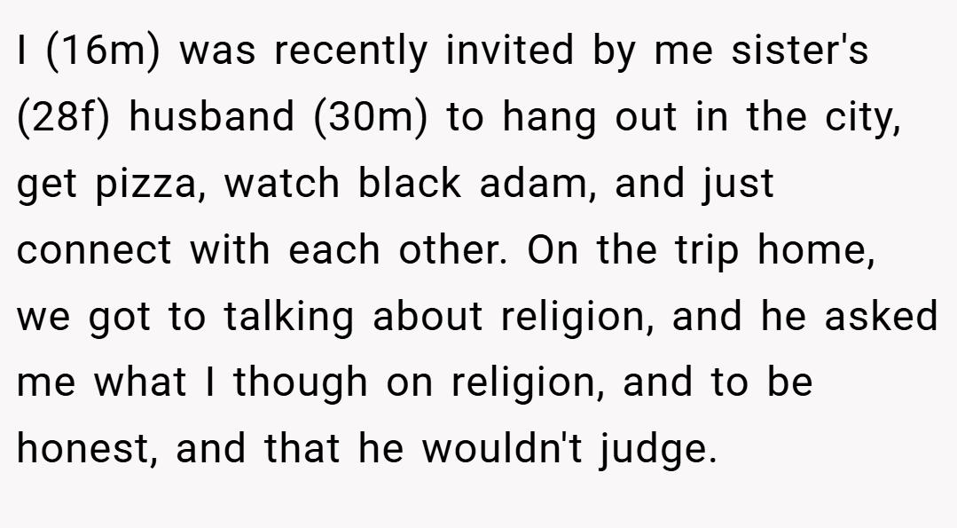 I (16m) was recently invited by me sister's (28f) husband (30m) to hang out in the city, get pizza, watch black adam, and just connect with each other. On the trip home, we got to talking about religion, and he asked me what I though on religion, and to be honest, and that he wouldn't judge.
