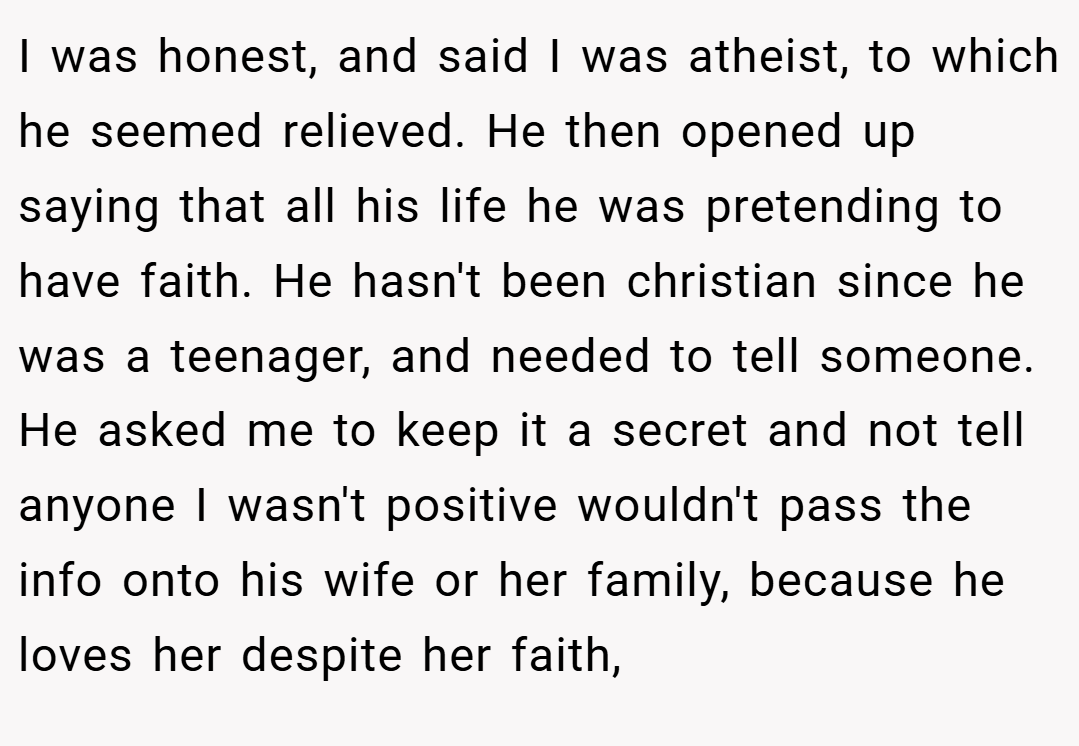 I was honest, and said I was atheist, to which he seemed relieved. He then opened up saying that all his life he was pretending to have faith. He hasn't been christian since he was a teenager, and needed to tell someone. He asked me to keep it a secret and not tell anyone I wasn't positive wouldn't pass the info onto his wife or her family, because he loves her despite her faith,