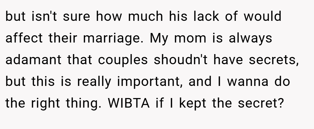 but isn't sure how much his lack of would affect their marriage. My mom is always adamant that couples shoudn't have secrets, but this is really important, and I wanna do the right thing. WIBTA if I kept the secret?