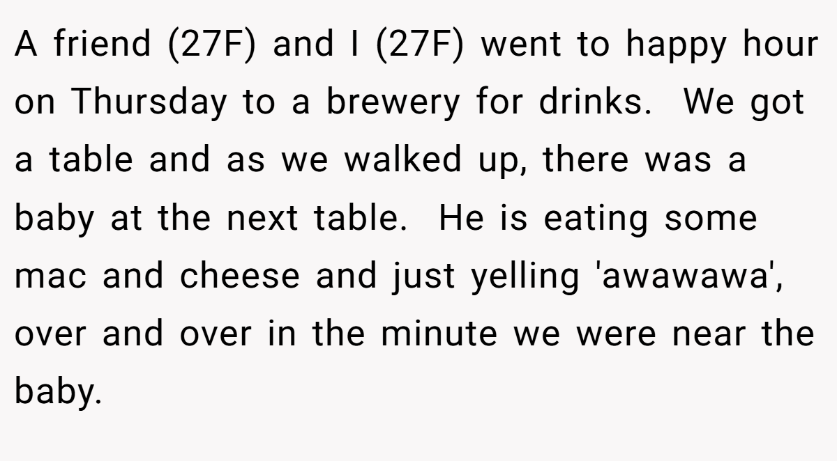 A friend (27F) and I (27F) went to happy hour on Thursday to a brewery for drinks.  We got a table and as we walked up, there was a baby at the next table.  He is eating some mac and cheese and just yelling 'awawawa', over and over in the minute we were near the baby.