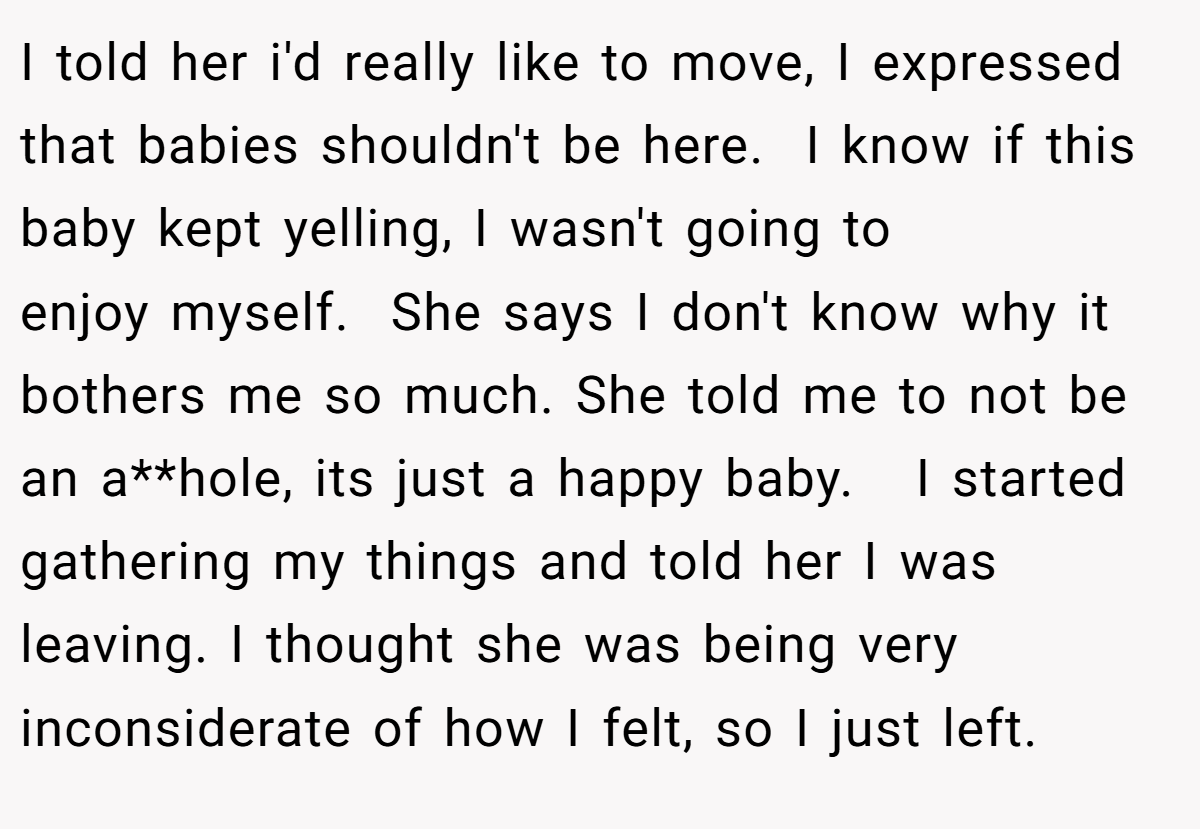 I told her i'd really like to move, I expressed that babies shouldn't be here.  I know if this baby kept yelling, I wasn't going to enjoy myself.  She says I don't know why it bothers me so much. She told me to not be an a**hole, its just a happy baby.   I started gathering my things and told her I was leaving. I thought she was being very inconsiderate of how I felt, so I just left.  